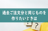 過去ご注文分と同じものを作りたいときは